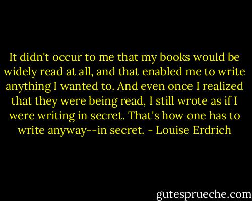 It didn't occur to me that my books would be widely read at all, and that enabled me to write anything I wanted to. And even once I realized that they were being read, I still wrote as if I were writing in secret. That's how one has to write anyway--in secret. - Louise Erdrich