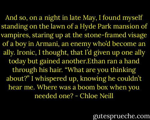 And so, on a night in late May, I found myself standing on the lawn of a Hyde Park mansion of vampires, staring up at the stone-framed visage of a boy in Armani, an enemy who’d become an ally. Ironic, I thought, that I’d given up one ally today but gained another.Ethan ran a hand through his hair.<br />“What are you thinking about?” I whispered up, knowing he couldn’t hear me.<br />Where was a boom box when you needed one? - Chloe Neill