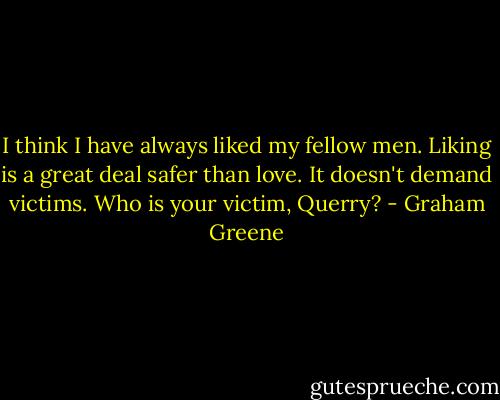 I think I have always liked my fellow men. Liking is a great deal safer than love. It doesn't demand victims. Who is your victim, Querry? - Graham Greene