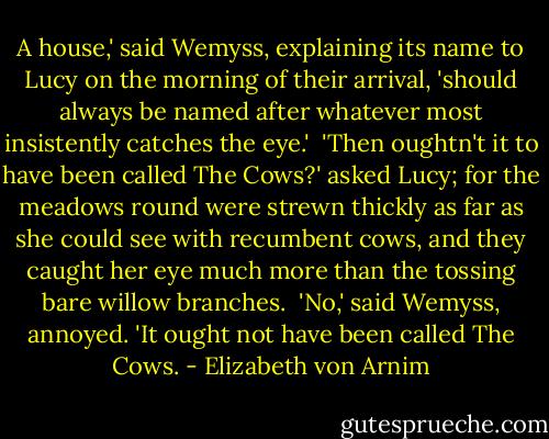 A house,' said Wemyss, explaining its name to Lucy on the morning of their arrival, 'should always be named after whatever most insistently catches the eye.'<br /><br />'Then oughtn't it to have been called The Cows?' asked Lucy; for the meadows round were strewn thickly as far as she could see with recumbent cows, and they caught her eye much more than the tossing bare willow branches.<br /><br />'No,' said Wemyss, annoyed. 'It ought not have been called The Cows. - Elizabeth von Arnim