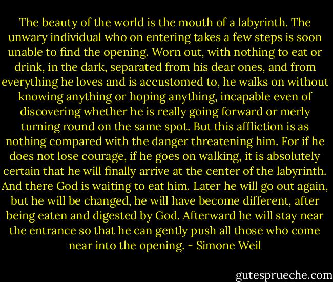 The beauty of the world is the mouth of a labyrinth. The unwary individual who on entering takes a few steps is soon unable to find the opening. Worn out, with nothing to eat or drink, in the dark, separated from his dear ones, and from everything he loves and is accustomed to, he walks on without knowing anything or hoping anything, incapable even of discovering whether he is really going forward or merly turning round on the same spot. But this affliction is as nothing compared with the danger threatening him. For if he does not lose courage, if he goes on walking, it is absolutely certain that he will finally arrive at the center of the labyrinth. And there God is waiting to eat him. Later he will go out again, but he will be changed, he will have become different, after being eaten and digested by God. Afterward he will stay near the entrance so that he can gently push all those who come near into the opening. - Simone Weil