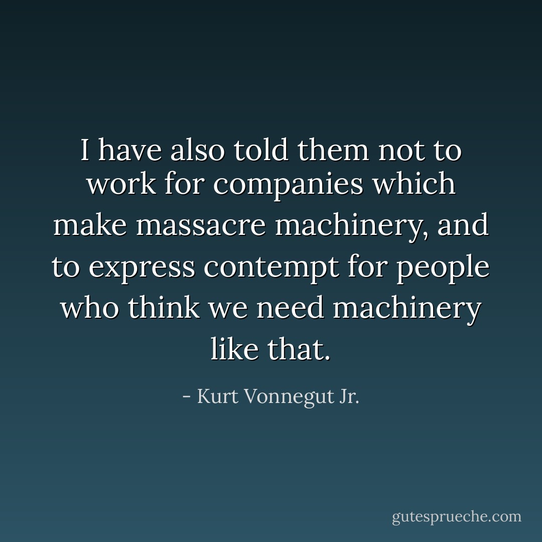 I have also told them not to work for companies which make massacre machinery, and to express contempt for people who think we need machinery like that. - Kurt Vonnegut Jr.