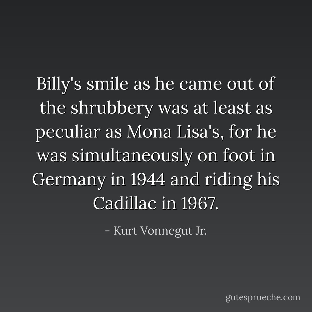 Billy's smile as he came out of the shrubbery was at least as peculiar as Mona Lisa's, for he was simultaneously on foot in Germany in 1944 and riding his Cadillac in 1967. - Kurt Vonnegut Jr.