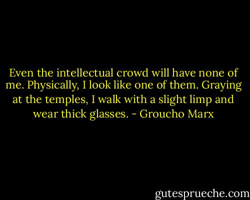 Even the intellectual crowd will have none of me. Physically, I look like one of them. Graying at the temples, I walk with a slight limp and wear thick glasses. - Groucho Marx