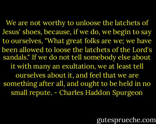 We are not worthy to unloose the latchets of Jesus' shoes, because, if we do, we begin to say to ourselves, "What great folks are we; we have been allowed to loose the latchets of the Lord's sandals." If we do not tell somebody else about it with many an exultation, we at least tell ourselves about it, and feel that we are something after all, and ought to be held in no small repute. - Charles Haddon Spurgeon