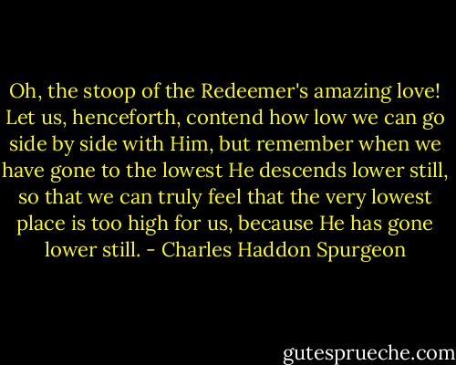 Oh, the stoop of the Redeemer's amazing love! Let us, henceforth, contend how low we can go side by side with Him, but remember when we have gone to the lowest He descends lower still, so that we can truly feel that the very lowest place is too high for us, because He has gone lower still. - Charles Haddon Spurgeon