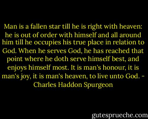 Man is a fallen star till he is right with heaven: he is out of order with himself and all around him till he occupies his true place in relation to God. When he serves God, he has reached that point where he doth serve himself best, and enjoys himself most. It is man's honour, it is man's joy, it is man's heaven, to live unto God. - Charles Haddon Spurgeon