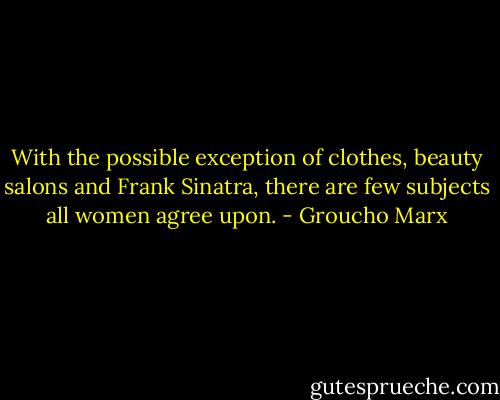 With the possible exception of clothes, beauty salons and Frank Sinatra, there are few subjects all women agree upon. - Groucho Marx
