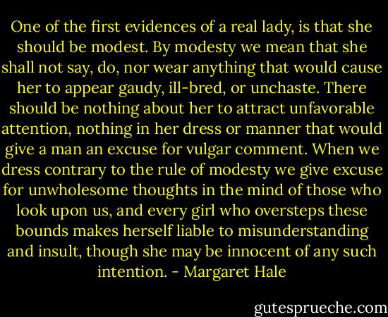 One of the first evidences of a real lady, is that she should be modest. By modesty we mean that she shall not say, do, nor wear anything that would cause her to appear gaudy, ill-bred, or unchaste. There should be nothing about her to attract unfavorable attention, nothing in her dress or manner that would give a man an excuse for vulgar comment. When we dress contrary to the rule of modesty we give excuse for unwholesome thoughts in the mind of those who look upon us, and every girl who oversteps these bounds makes herself liable to misunderstanding and insult, though she may be innocent of any such intention. - Margaret Hale
