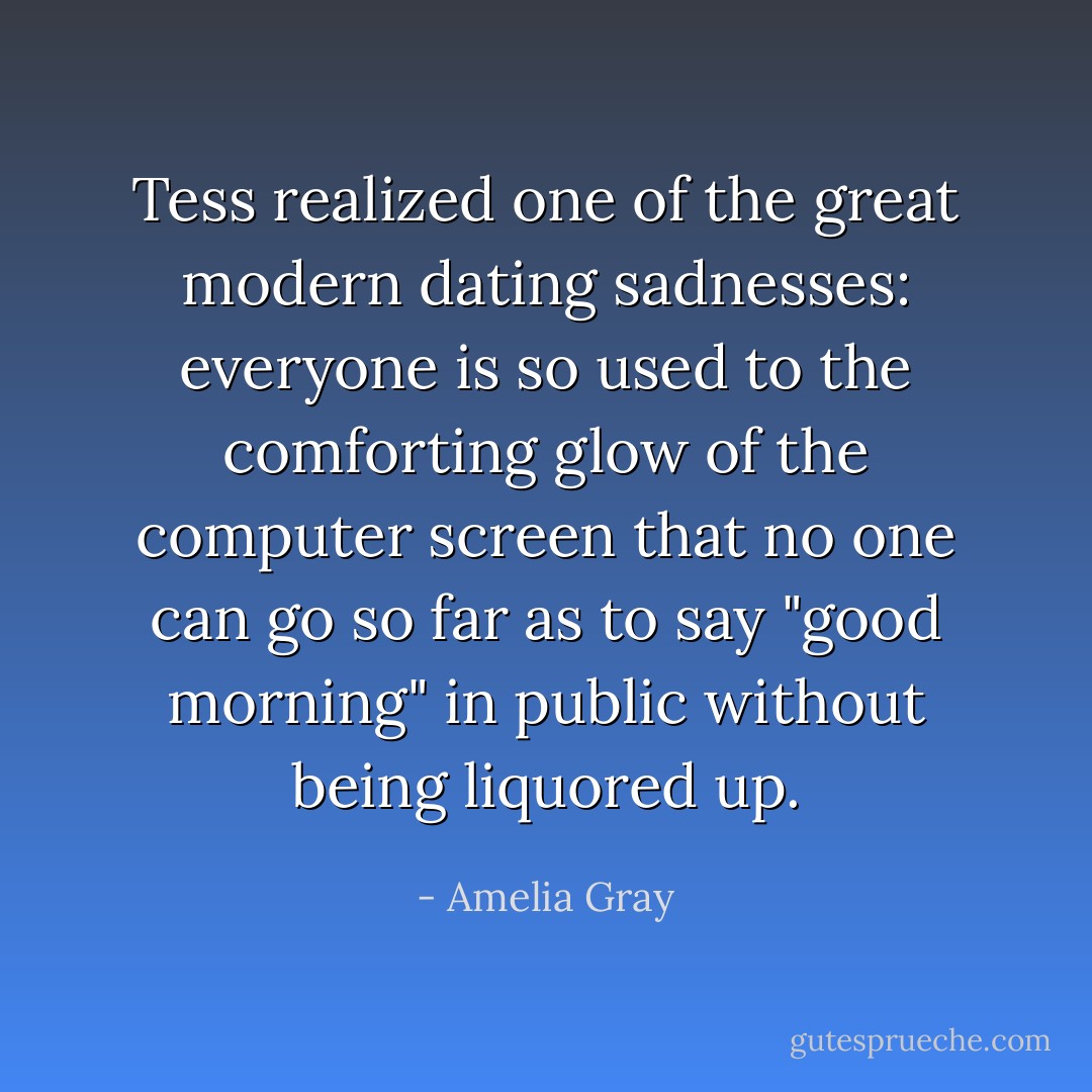 Tess realized one of the great modern dating sadnesses: everyone is so used to the comforting glow of the computer screen that no one can go so far as to say "good morning" in public without being liquored up. - Amelia Gray