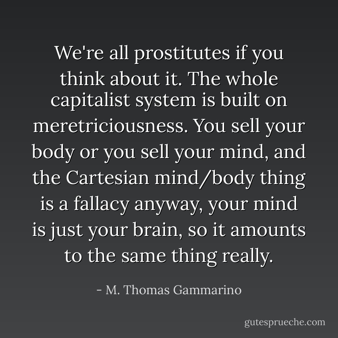 We're all prostitutes if you think about it. The whole capitalist system is built on meretriciousness. You sell your body or you sell your mind, and the Cartesian mind/body thing is a fallacy anyway, your mind is just your brain, so it amounts to the same thing really. - M. Thomas Gammarino