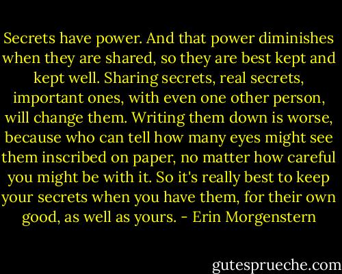 Secrets have power. And that power diminishes when they are shared, so they are best kept and kept well. Sharing secrets, real secrets, important ones, with even one other person, will change them. Writing them down is worse, because who can tell how many eyes might see them inscribed on paper, no matter how careful you might be with it. So it's really best to keep your secrets when you have them, for their own good, as well as yours. - Erin Morgenstern