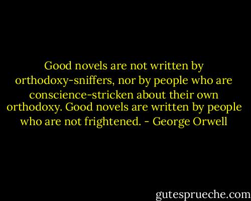 Good novels are not written by orthodoxy-sniffers, nor by people who are conscience-stricken about their own orthodoxy. Good novels are written by people who are not frightened. - George Orwell