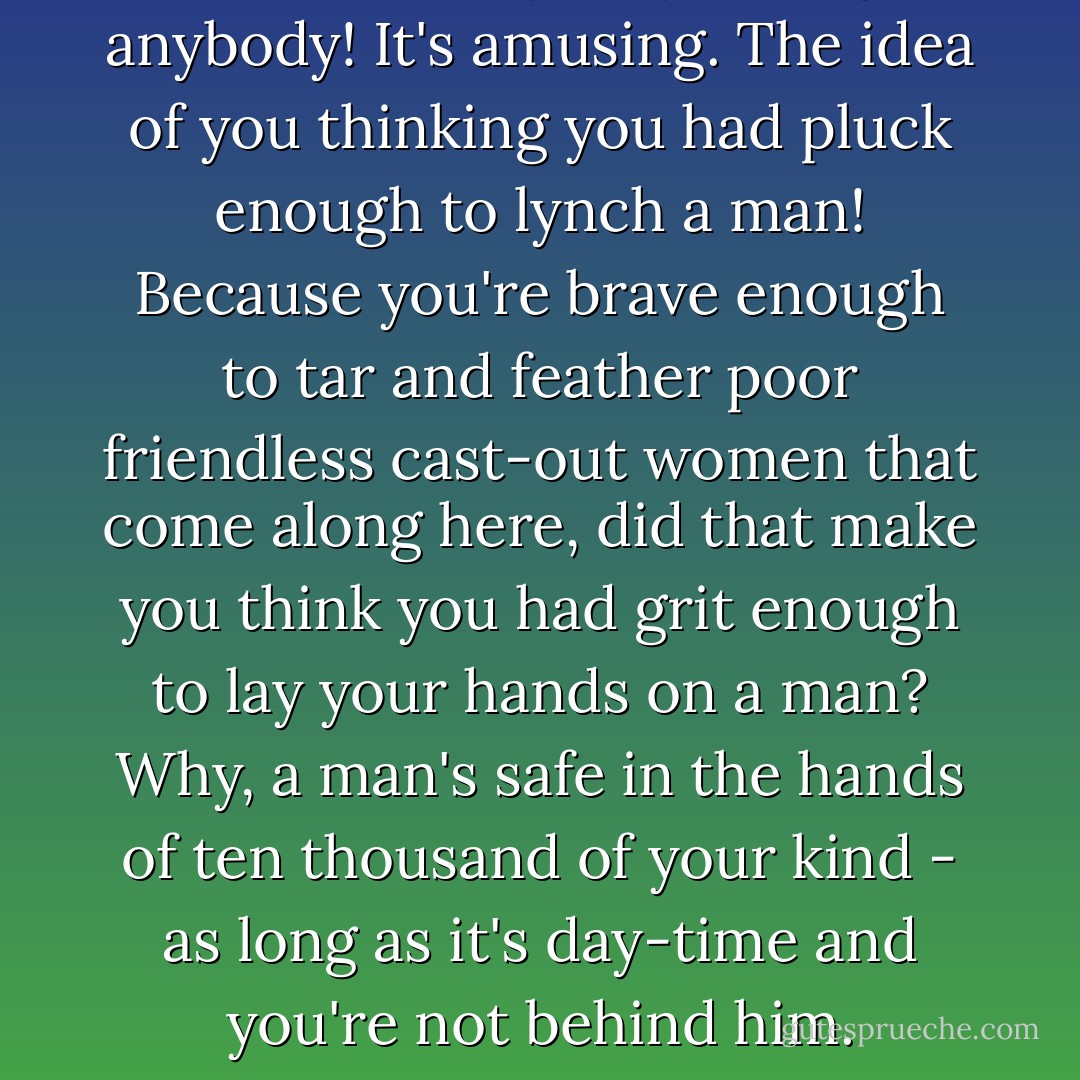 The idea of you lynching anybody! It's amusing. The idea of you thinking you had pluck enough to lynch a man! Because you're brave enough to tar and feather poor friendless cast-out women that come along here, did that make you think you had grit enough to lay your hands on a man? Why, a man's safe in the hands of ten thousand of your kind - as long as it's day-time and you're not behind him. - Mark Twain