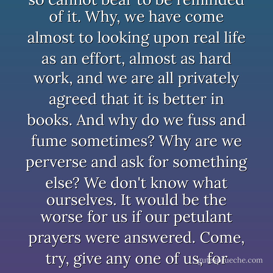 what matters most, it all produces an unpleasant impression, for we are all divorced from life, we are all cripples, every one of us, more or less. We are so divorced from it that we feel at once a sort of loathing for real life, and so cannot bear to be reminded of it. Why, we have come almost to looking upon real life as an effort, almost as hard work, and we are all privately agreed that it is better in books. And why do we fuss and fume sometimes? Why are we perverse and ask for something else? We don't know what ourselves. It would be the worse for us if our petulant prayers were answered. Come, try, give any one of us, for instance, a little more independence, untie our hands, widen the spheres of our activity, relax the control and we ... yes I assure you... should be begging to be under control again at once. - Fyodor Dostoevsky