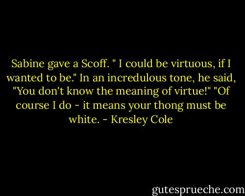 Sabine gave a Scoff. " I could be virtuous, if I wanted to be."<br />In an incredulous tone, he said, "You don't know the meaning of virtue!"<br />"Of course I do - it means your thong must be white. - Kresley Cole