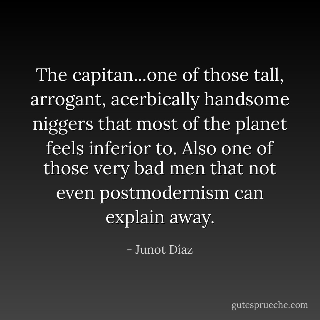 The capitan...one of those tall, arrogant, acerbically handsome niggers that most of the planet feels inferior to. Also one of those very bad men that not even postmodernism can explain away. - Junot Díaz
