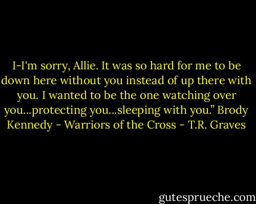I-I'm sorry, Allie. It was so hard for me to be down here without you instead of up there with you. I wanted to be the one watching over you...protecting you...sleeping with you.” Brody Kennedy - Warriors of the Cross - T.R. Graves
