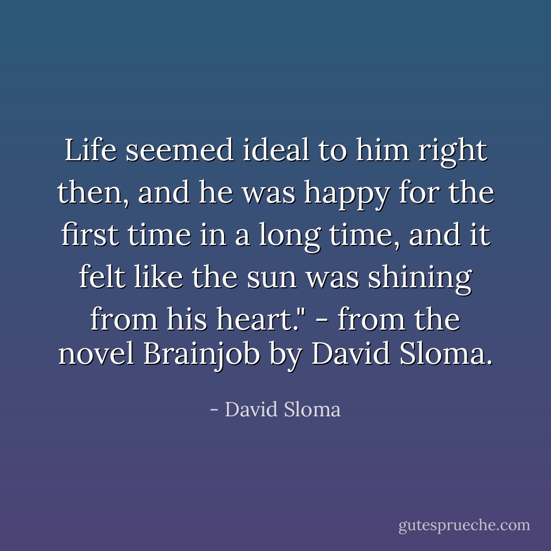 Life seemed ideal to him right then, and he was happy for the first time in a long time, and it felt like the sun was shining from his heart." - from the novel Brainjob by David Sloma. - David Sloma