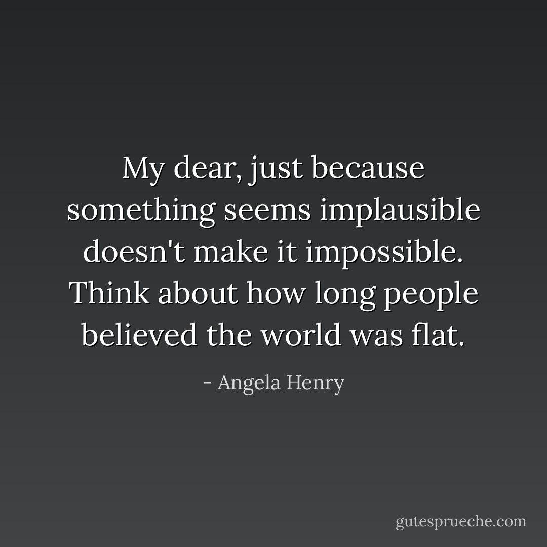 My dear, just because something seems implausible doesn't make it impossible. Think about how long people believed the world was flat. - Angela Henry