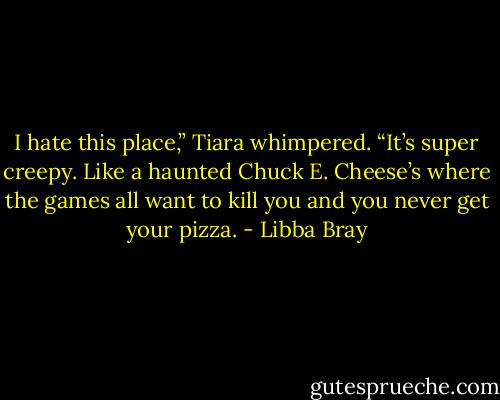 I hate this place,” Tiara whimpered. “It’s super creepy. Like a haunted Chuck E. Cheese’s where the games all want to kill you and you never get your pizza. - Libba Bray