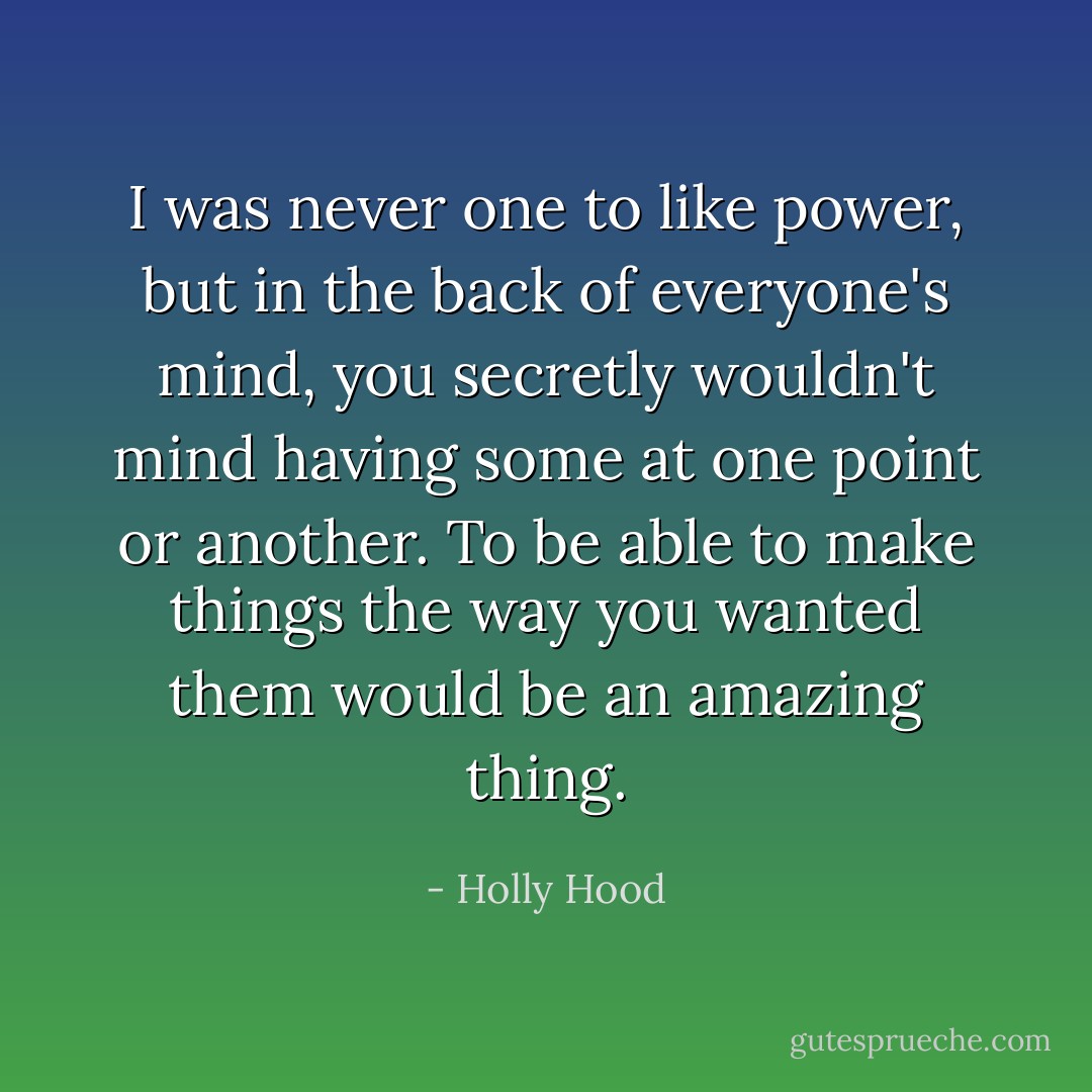 I was never one to like power, but in the back of everyone's mind, you secretly wouldn't mind having some at one point or another. To be able to make things the way you wanted them would be an amazing thing. - Holly Hood