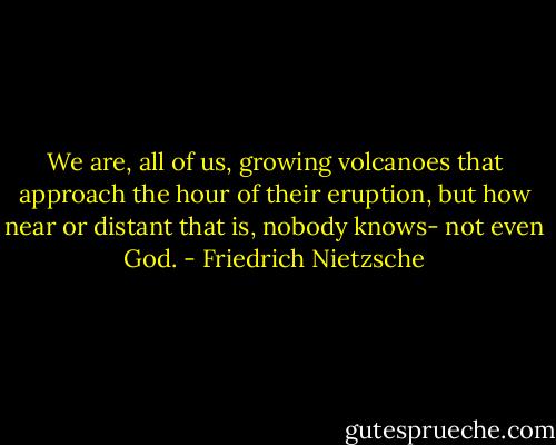 We are, all of us, growing volcanoes that approach the hour of their eruption, but how near or distant that is, nobody knows- not even God. - Friedrich Nietzsche
