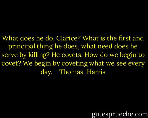 What does he do, Clarice? What is the first and principal thing he does, what need does he serve by killing? He covets. How do we begin to covet? We begin by coveting what we see every day. - Thomas  Harris