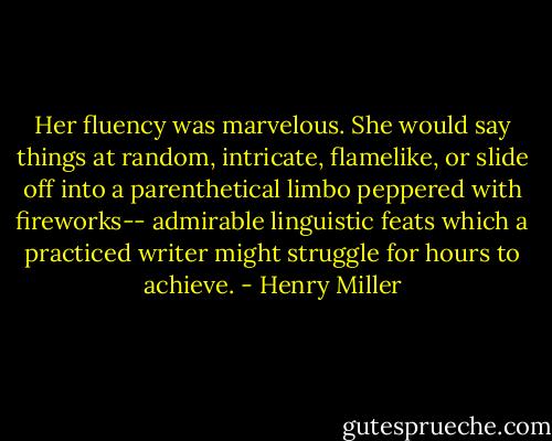 Her fluency was marvelous. She would say things at random, intricate, flamelike, or slide off into a parenthetical limbo peppered with fireworks-- admirable linguistic feats which a practiced writer might struggle for hours to achieve. - Henry Miller