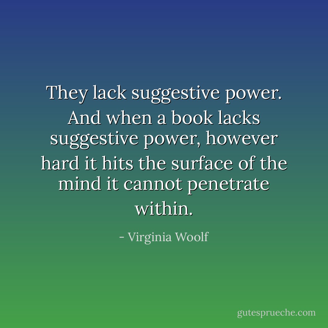 They lack suggestive power. And when a book lacks suggestive power, however hard it hits the surface of the mind it cannot penetrate within. - Virginia Woolf