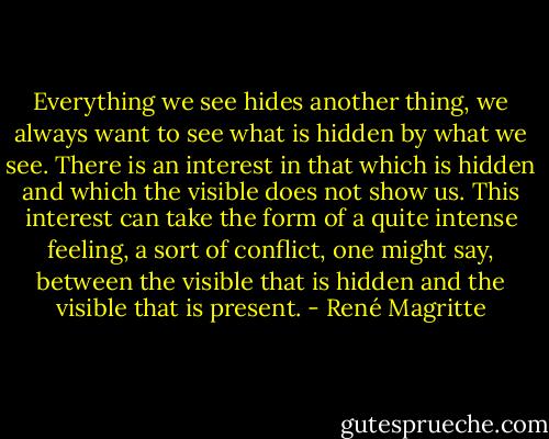 Everything we see hides another thing, we always want to see what is hidden by what we see. There is an interest in that which is hidden and which the visible does not show us. This interest can take the form of a quite intense feeling, a sort of conflict, one might say, between the visible that is hidden and the visible that is present. - René Magritte