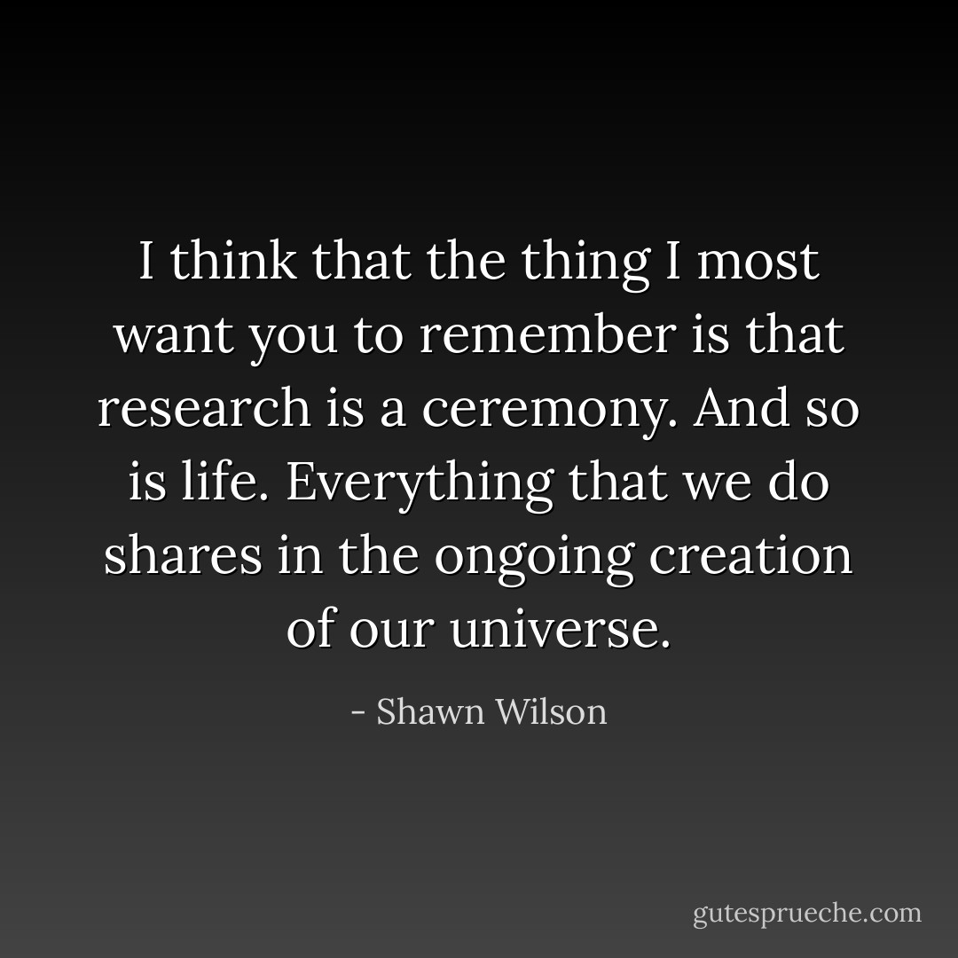 I think that the thing I most want you to remember is that research is a ceremony. And so is life. Everything that we do shares in the ongoing creation of our universe. - Shawn Wilson