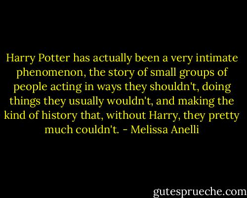 Harry Potter has actually been a very intimate phenomenon, the story of small groups of people acting in ways they shouldn't, doing things they usually wouldn't, and making the kind of history that, without Harry, they pretty much couldn't. - Melissa Anelli