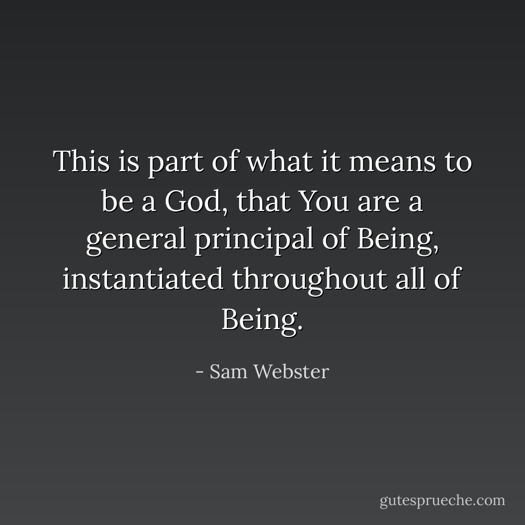 This is part of what it means to be a God, that You are a general principal of Being, instantiated throughout all of Being. - Sam Webster