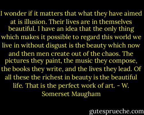 I wonder if it matters that what they have aimed at is illusion. Their lives are in themselves beautiful. I have an idea that the only thing which makes it possible to regard this world we live in without disgust is the beauty which now and then men create out of the chaos. The pictures they paint, the music they compose, the books they write, and the lives they lead. Of all these the richest in beauty is the beautiful life. That is the perfect work of art. - W. Somerset Maugham