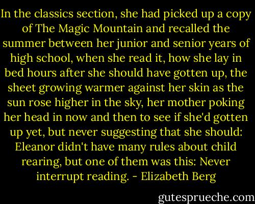 In the classics section, she had picked up a copy of The Magic Mountain and recalled the summer between her junior and senior years of high school, when she read it, how she lay in bed hours after she should have gotten up, the sheet growing warmer against her skin as the sun rose higher in the sky, her mother poking her head in now and then to see if she'd gotten up yet, but never suggesting that she should: Eleanor didn't have many rules about child rearing, but one of them was this: Never interrupt reading. - Elizabeth Berg