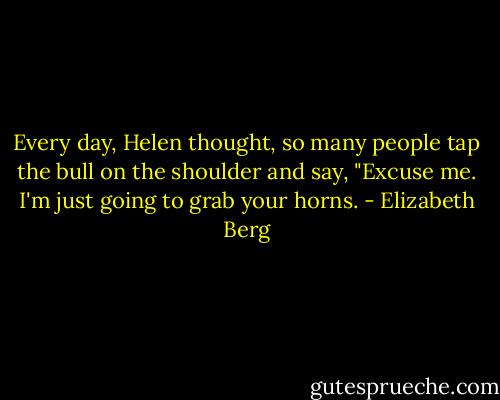 Every day, Helen thought, so many people tap the bull on the shoulder and say, "Excuse me. I'm just going to grab your horns. - Elizabeth Berg