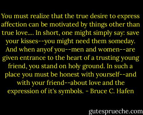 You must realize that the true desire to express affection can be motivated by things other than true love.... In short, one might simply say: save your kisses--you might need them someday. And when anyof you--men and women--are given entrance to the heart of a trusting young friend, you stand on holy ground. In such a place you must be honest with yourself--and with your friend--about love and the expression of it's symbols. - Bruce C. Hafen
