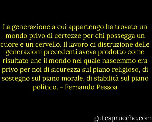La generazione a cui appartengo ha trovato un mondo privo di certezze per chi possegga un cuore e un cervello. Il lavoro di distruzione delle generazioni precedenti aveva prodotto come risultato che il mondo nel quale nascemmo era privo per noi di sicurezza sul piano religioso, di sostegno sul piano morale, di stabilità sul piano politico. - Fernando Pessoa