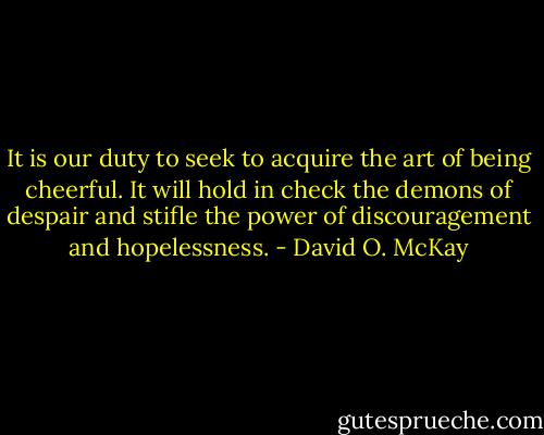 It is our duty to seek to acquire the art of being cheerful. It will hold in check the demons of despair and stifle the power of discouragement and hopelessness. - David O. McKay
