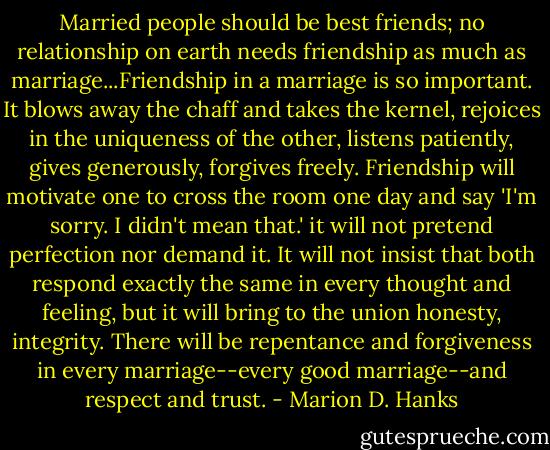 Married people should be best friends; no relationship on earth needs friendship as much as marriage...Friendship in a marriage is so important. It blows away the chaff and takes the kernel, rejoices in the uniqueness of the other, listens patiently, gives generously, forgives freely. Friendship will motivate one to cross the room one day and say 'I'm sorry. I didn't mean that.' it will not pretend perfection nor demand it. It will not insist that both respond exactly the same in every thought and feeling, but it will bring to the union honesty, integrity. There will be repentance and forgiveness in every marriage--every good marriage--and respect and trust. - Marion D. Hanks