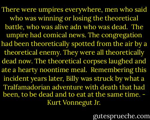 There were umpires everywhere, men who said who was winning or losing the theoretical battle, who was alive adn who was dead.<br /><br />The umpire had comical news. The congregation had been theoretically spotted from the air by a theoretical enemy. They were all theoretically dead now. The theoretical corpses laughed and ate a hearty noontime meal.<br /><br />Remembering this incident years later, Billy was struck by what a Tralfamadorian adventure with death that had been, to be dead and to eat at the same time. - Kurt Vonnegut Jr.