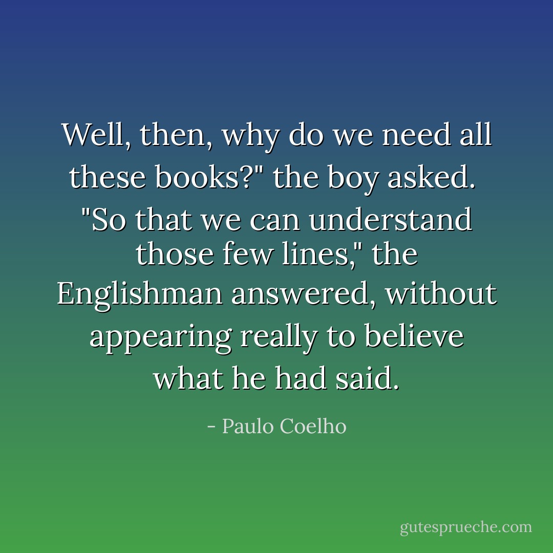 Well, then, why do we need all these books?" the boy asked. <br />"So that we can understand those few lines," the Englishman answered, without appearing really to believe what he had said. - Paulo Coelho