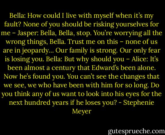 Bella: How could I live with myself when it’s my fault? None of you should be risking yourselves for me –<br />Jasper: Bella, Bella, stop. You’re worrying all the wrong things, Bella. Trust me on this – none of us are in jeopardy… Our family is strong. Our only fear is losing you.<br />Bella: But why should you –<br />Alice: It’s been almost a century that Edward’s been alone. Now he’s found you. You can’t see the changes that we see, we who have been with him for so long. Do you think any of us want to look into his eyes for the next hundred years if he loses you? - Stephenie Meyer
