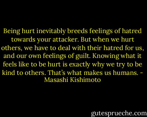 Being hurt inevitably breeds feelings of hatred towards your attacker. But when we hurt others, we have to deal with their hatred for us, and our own feelings of guilt. Knowing what it feels like to be hurt is exactly why we try to be kind to others. That’s what makes us humans. - Masashi Kishimoto