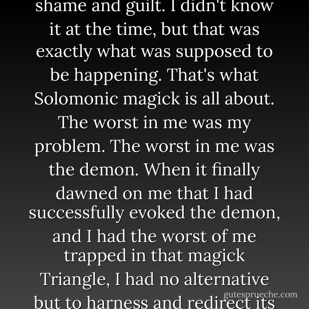 The whole crazy business seemed to pull out of my guts the very worst in me—my worst fears—the worst aspects of my character—my worst insecurities and feelings of shame and guilt. I didn't know it at the time, but that was exactly what was supposed to be happening. That's what Solomonic magick is all about. The worst in me was my problem. The worst in me was the demon. When it finally dawned on me that I had successfully evoked the demon, and I had the worst of me trapped in that magick Triangle, I had no alternative but to harness and redirect its monstrous power and give it new marching orders. From then on, that particular demon would be working for me rather than against me. - Lon Milo DuQuette