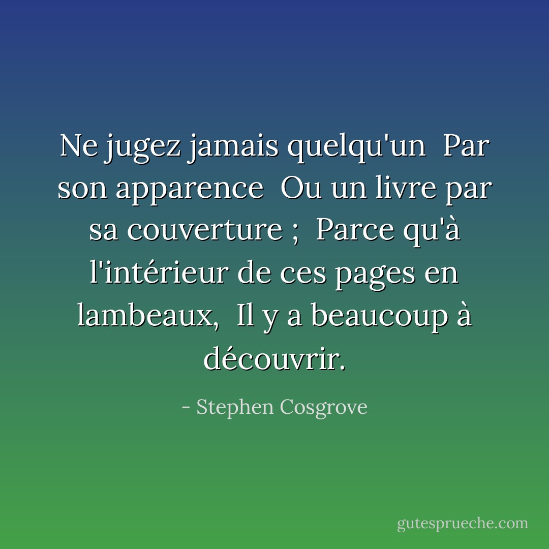 Ne jugez jamais quelqu'un <br />Par son apparence <br />Ou un livre par sa couverture ; <br />Parce qu'à l'intérieur de ces pages en lambeaux, <br />Il y a beaucoup à découvrir. - Stephen Cosgrove