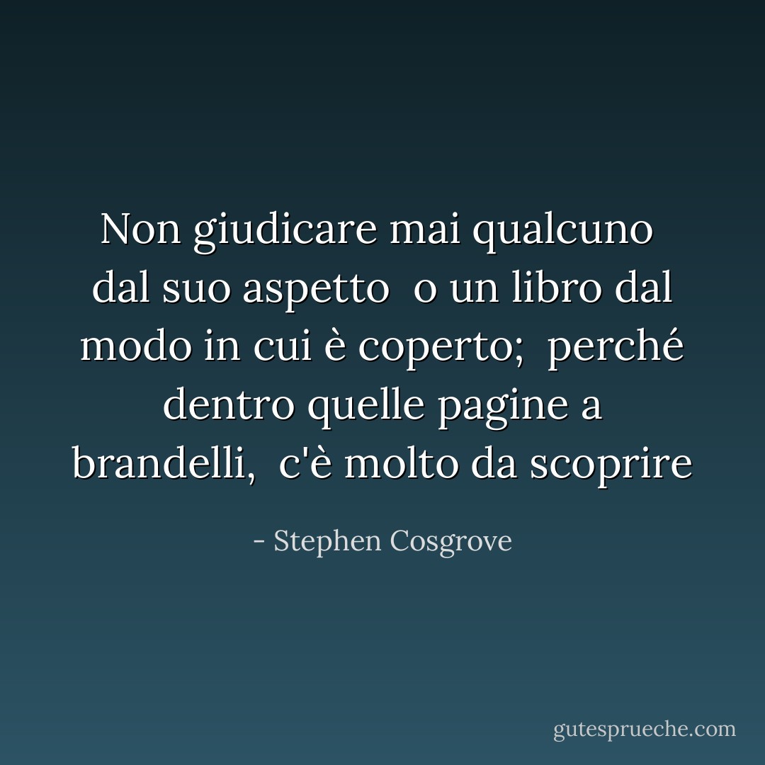 Non giudicare mai qualcuno <br />dal suo aspetto <br />o un libro dal modo in cui è coperto; <br />perché dentro quelle pagine a brandelli, <br />c'è molto da scoprire - Stephen Cosgrove