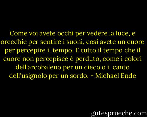 Come voi avete occhi per vedere la luce, e orecchie per sentire i suoni, così avete un cuore per percepire il tempo. E tutto il tempo che il cuore non percepisce è perduto, come i colori dell'arcobaleno per un cieco o il canto dell'usignolo per un sordo. - Michael Ende