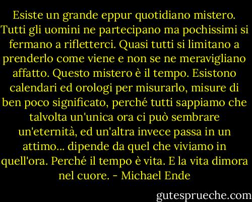 Esiste un grande eppur quotidiano mistero. Tutti gli uomini ne partecipano ma pochissimi si fermano a rifletterci. Quasi tutti si limitano a prenderlo come viene e non se ne meravigliano affatto. Questo mistero è il tempo. Esistono calendari ed orologi per misurarlo, misure di ben poco significato, perché tutti sappiamo che talvolta un'unica ora ci può sembrare un'eternità, ed un'altra invece passa in un attimo... dipende da quel che viviamo in quell'ora. Perché il tempo è vita. E la vita dimora nel cuore. - Michael Ende